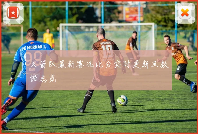 火箭队最新赛况比分实时更新及数据总览