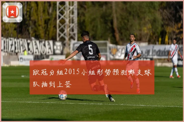 欧冠分组2015小组形势预测哪支球队抽到上签
