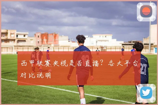 西甲联赛央视是否直播?各大平台对比说明