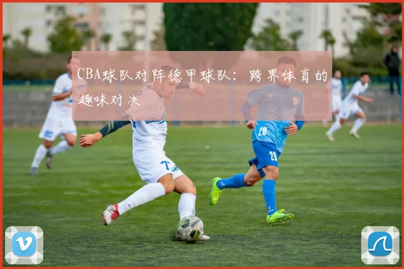 CBA球队对阵德甲球队：跨界体育的趣味对决