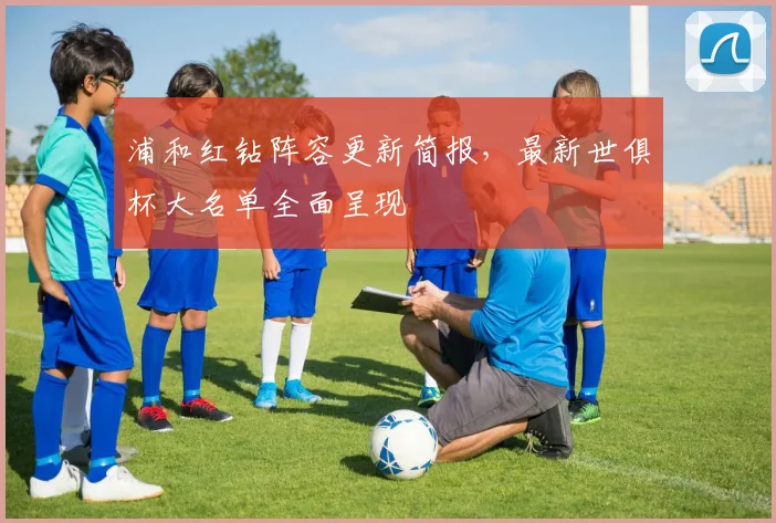 浦和红钻阵容更新简报,最新世俱杯大名单全面呈现