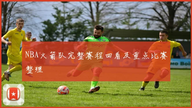 NBA火箭队完整赛程回看及重点比赛整理